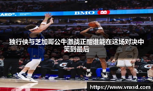 独行侠与芝加哥公牛激战正酣谁能在这场对决中笑到最后